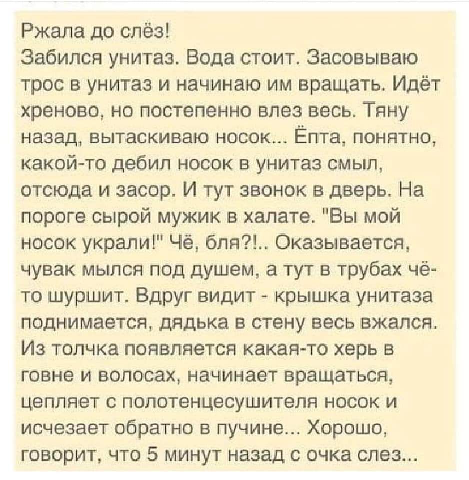 Ржала до слёз Забился унитаз Вода стоит Засовываю трос в унитаз и начинаю им вращать Идёт хреново но постепенно влез весь Тяну назад вытаскиваю носок Ёпта понятно какой то дебил носок в унитаз смыл отсюда и засор И тут звонок в дверь На пороге сырой мужик в халате Вы мой носок украли Чё бпя Оказывается чувак мылся под душем тут в трубах чё то шуршит Вдруг видит крышка унитаза поднимается дядька в 
