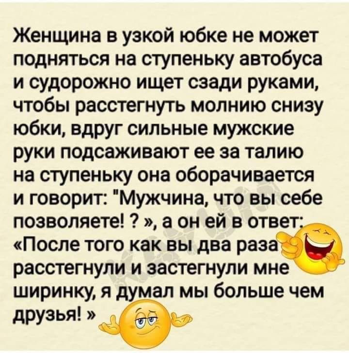 Женщина в узкой юбке не может подняться на ступеньку автобуса и судорожно ищет сзади руками чтобы расстегнуть молнию снизу юбки вдруг сильные мужские руки подсаживают ее за талию на ступеньку она оборачивается и говорит Мужчина что вы себе позволяете а он ей в ответ После того как вы два раза расстегнули и застегнули мне ширинку я думал мы больше чем друзья