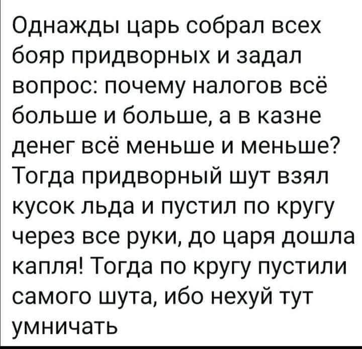 Однажды царь собрал всех бояр придворных и задал вопрос почему налогов всё больше и больше а в казне денег всё меньше и меньше Тогда придворный шут взял кусок льда и пустил по кругу через все руки до царя дошла капля Тогда по кругу пустили самого шута ибо нехуй тут умничать