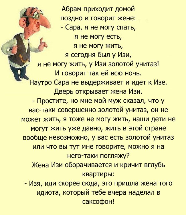 Абрам приходит домой поздно и говорит жене Сара я не могу спать я не могу есть я не могу жить я сегодня был у Изи я не могу жить у Изи золотой унитаз И говорит так ей всю ночь Наутро Сара не выдерживает и идет к Изе Дверь открывает жена Изи Просгите но мне мой муж сказал что у вас таки совершенно золотой унитаз он не может жить я тоже не могу жить наши дети не могут жить уже давно жить в этой сгра