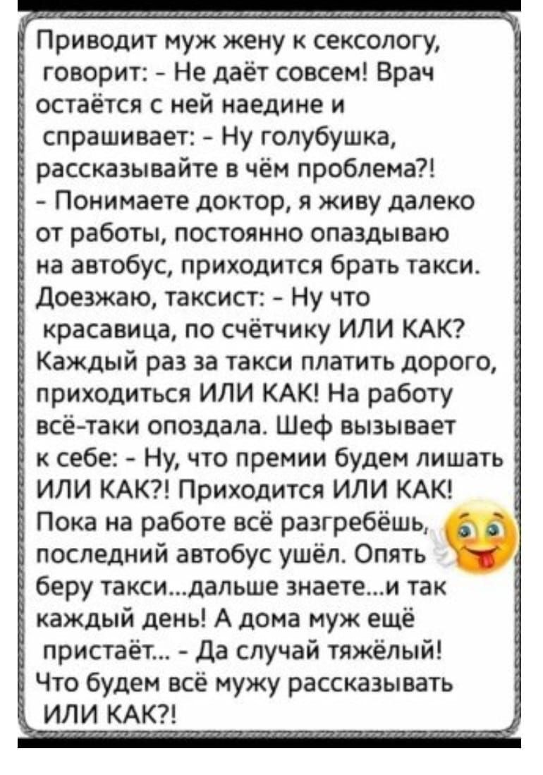 _ Приводит муж жену к сексологу _3 говорит Не даёт совсем Врач остаётся с ней наедине и Ё спрашивает Ну голубушка рассказывайте в чём проблема Ё Понимаете доктор я живу далеко от работы постоянно опаздываю на автобус приходится брать такси Ё доезжаю таксист Ну что красавица по счётчику ИЛИ КАК 7 Каждый раз за такси платить дорого приходиться ИЛИ КАК На работу всё таки опоздала Шеф вызывает к себе 