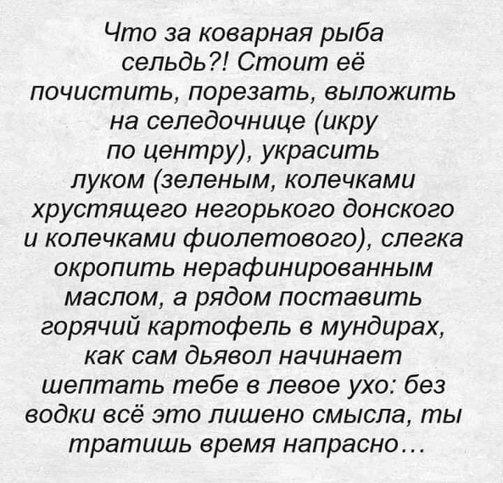 Что за коварная рыба сельдь Стоит её почистить порезать выложить на селедочнице икру по центру украсить луком зеленым колечками хрустящего негорького донского и колечками фиолетового слегка окропить нерафинированным маслом а рядом поставить горячий картофель в мундирах как сам дьявол начинает шептать тебе в левое ухо без водки всё это лишено смысла ты тратишь время напрасно