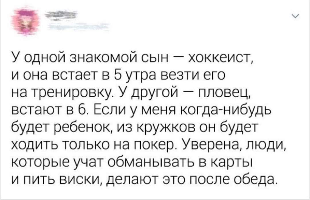 У одной знакомой сын хоккеист и она встает в 5 утра везти его на тренировку У другой пловец встают в 6 Если у меня когда нибудь будет ребенок из кружков он будет ходить только на покер Уверена люди которые учат обманывать в карты и пить виски делают это после обеда