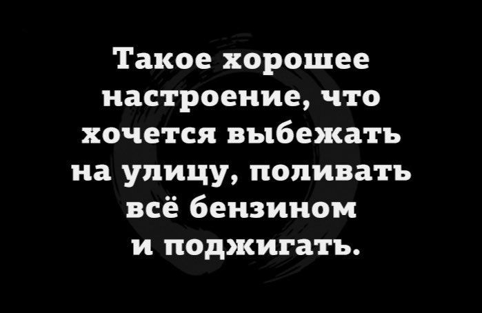 Такое хорошее настроение что хочется выбежать на улицу попивать всё бензином и поджигать