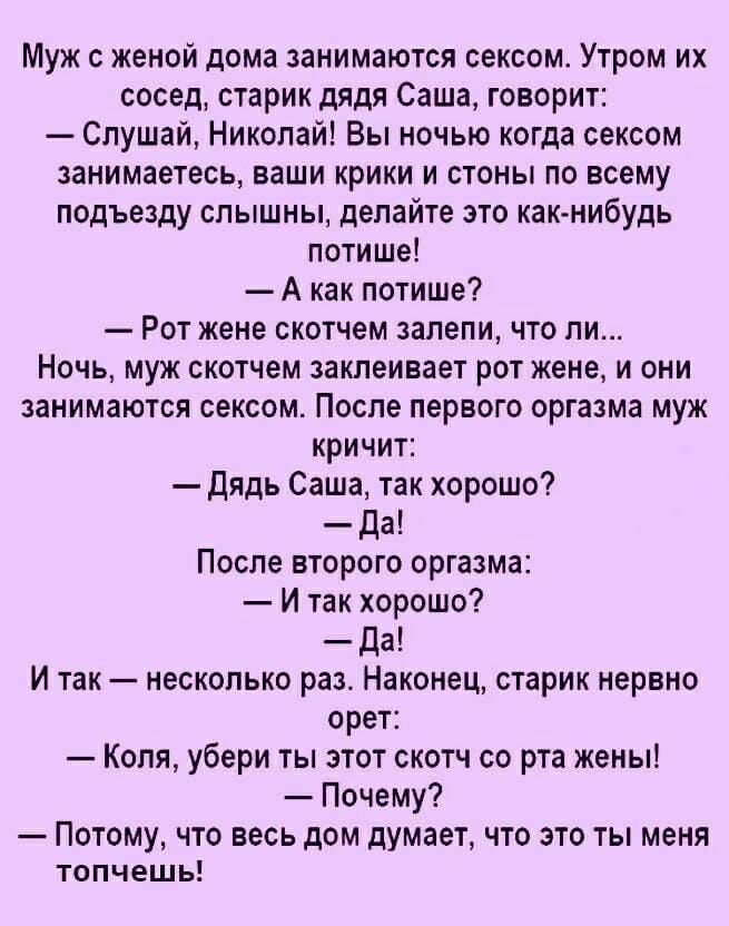 Муж с женой дома занимаются сексом Утром их сосед старик дядя Саша говорит Слушай Николай Вы ночью когда сексом занимаетесь ваши крики и стоны по всему подъезду слышны делайте это как нибудь потише А как потише Рот жене скотчем залепи что ли Ночь муж скотчем заклеивает рот жене и они занимаются сексом После первого оргазма муж кричит дядь Саша так хорошо Да После второго оргазма И так хорошо Да И 