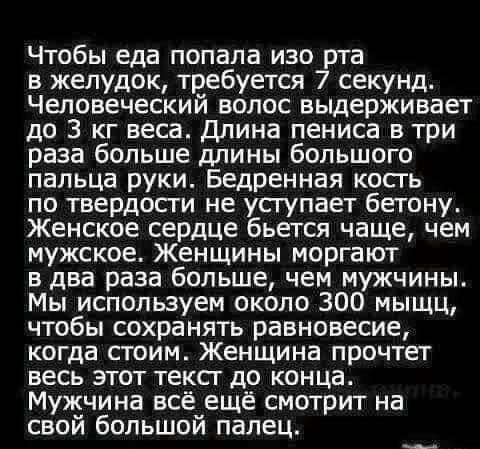 Чтобы еда попала изо рта в желудок требуется 7 секунд Человеческий волос выдерживает до 3 кг веса Длина пениса в три раза больше длины большого пальца руки Бедренная кость по твердосги не усгупает бетону Женское сердце бьется чаще чем мужское Женщины моргают в два раза больше чем мужчины Мы используем около 300 мыщц чтобы сохранять равновесие когда стоим Женщина прочтет весь этот тексг до конца Му