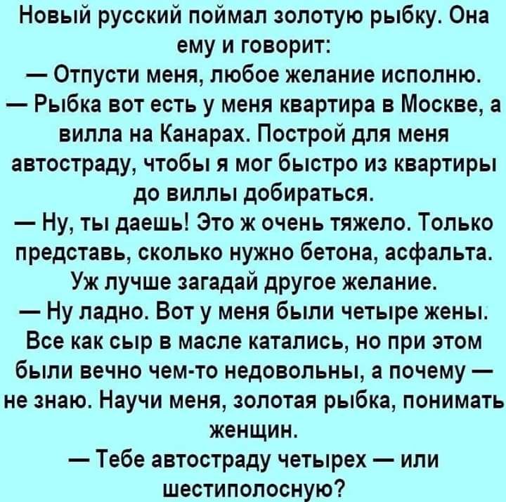 Новый русский поймал золотую рыбку Она ему и говорит Отпусти меня любое желание исполню Рыбка вот есть у меня квартира в Москве а вилла на Канарах Построй для меня автостраду чтобы я мог быстро из квартиры до виллы добираться Ну ты даешь Это ж очень тяжело Только представь сколько нужно бетона асфальта Уж лучше загадай другое желание Ну ладно Вот у меня были четыре жены Все как сыр в масле каталис