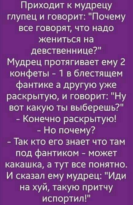 Приходит к мудрецу глупец и говорит Почему все говорят что надо жениться на девственнице Мудрец протягивает ему 2 конфеты 1 в блестящем фантике а другую уже раскрытую и говорит Ну вот какую ты выберешь Конечно раскрытую Но почему Так кто его знает что там под фантиком может какашка а тут все понятно И сказал ему мудрец Иди на хуй такую притчу испортил
