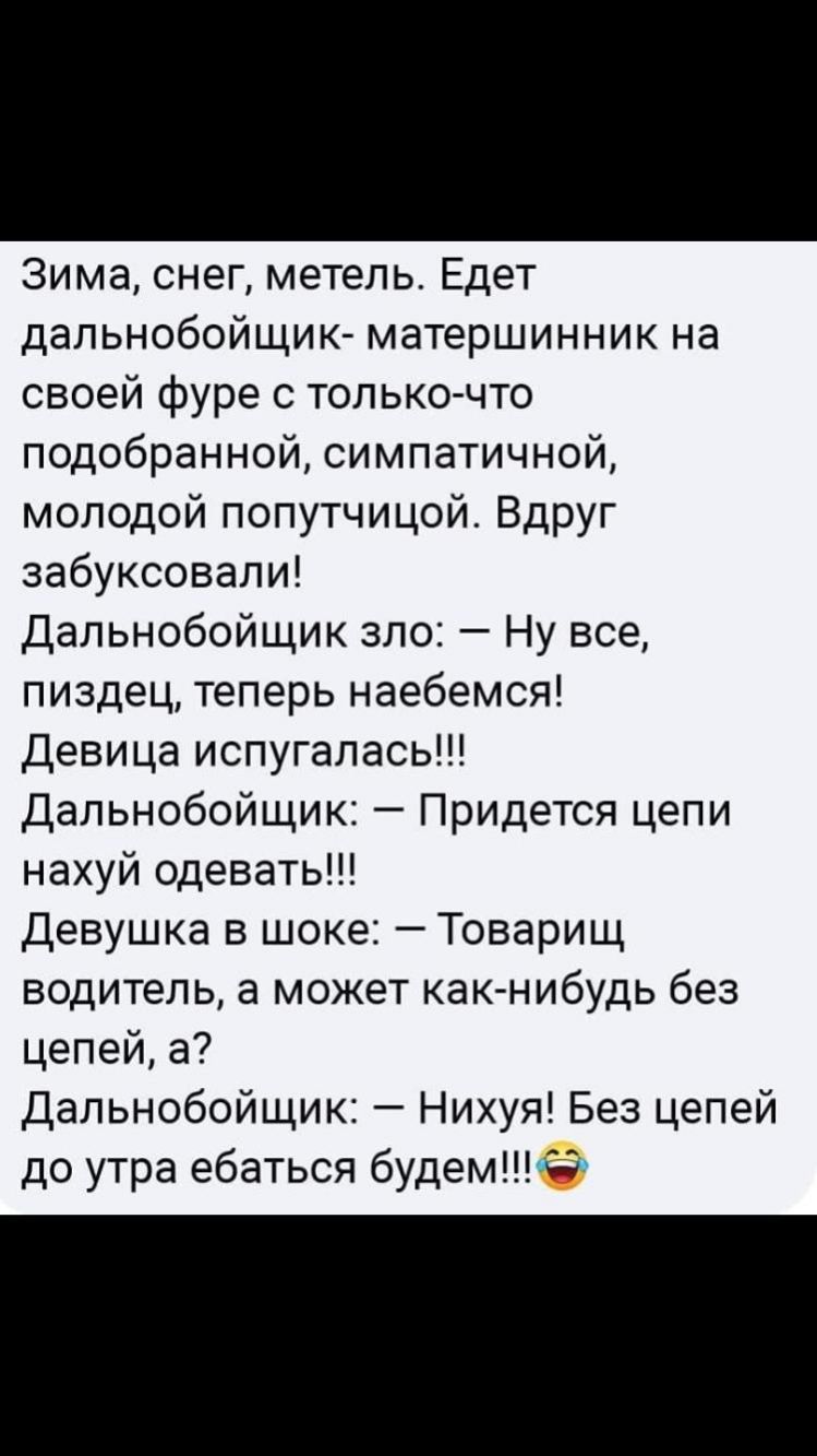 Зима снег метель Едет дапьнобойщик матершинник на своей фуре с только что подобранной симпатичной молодой попутчицой Вдруг забуксовали Дальнобойщик зло Ну все пиздец теперь наебемся Девица испугалась Дальнобойщик Придется цепи нахуй одевать Девушка в шоке Товарищ водитель а может как нибудь без цепей а Дальнобойщик Нихуя Без цепей до утра ебаться будемСЭ
