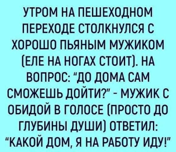 утром НА ПЕШЕХОДНОМ ПЕРЕХОДЕ столкнулся с ХОРОШО пьяным мужиком ЕЛЕ НА НОГАХ СТОИТ НА ВОПРОС до ДОМА САМ СМОЖЕШЬ ДОЙТИ мужик с ОБИДОЙ в ГОЛОСЕ ПРОСТО дО гпувины души1 ОТВЕТИЛ КАКОЙ дом я НА РАБОТУ идуг