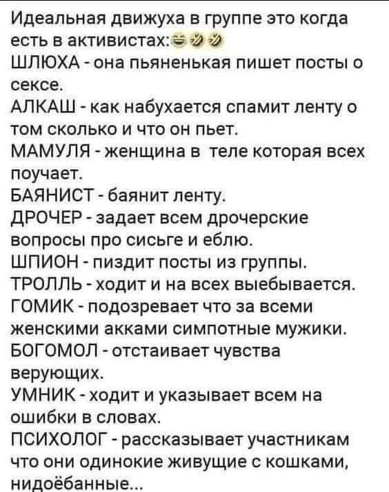 Идеальная движуха в группе это когда есть в активистахьэйй ШЛЮХА она пьяненькая пишет посты о сексе АЛКАШ как набухается спамит пенту о том сколько и что он пьет МАМУЛЯ женщина в теле которая всех поучает БАЯНИСТ баянит ленту ДРОЧЕР задает всем дрочерские вопросы про сисьге и еблю ШПИОН пиздит посты из группы ТРОЛЛЬ ходит и на всех выебывается ГОМИК подозревает что за всеми женскими акками симпотн
