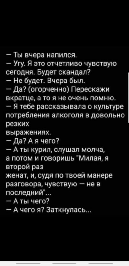 Ты вчера напился Угу Я это отчетливо чувствую сегодня Будет скандал Не будет Вчера был да огорченно Перескажи вкратце а то я не очень помню Я тебе рассказывала о культуре потребления алкоголя в довольно резких выражениях да А я чего А ты курил слушал молча а потом и говоришь Милая я второй раз женат и судя по твоей манере разговора чувствую не в последний А ты чего А чего я Заткнулась