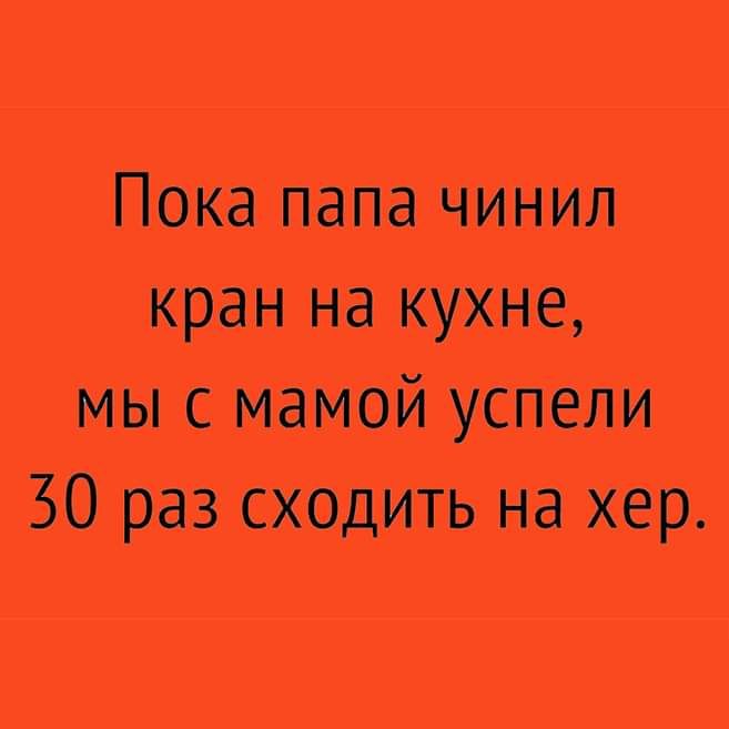 Пока папа чинил кран на кухне мы с мамой успели 30 раз сходить на хер
