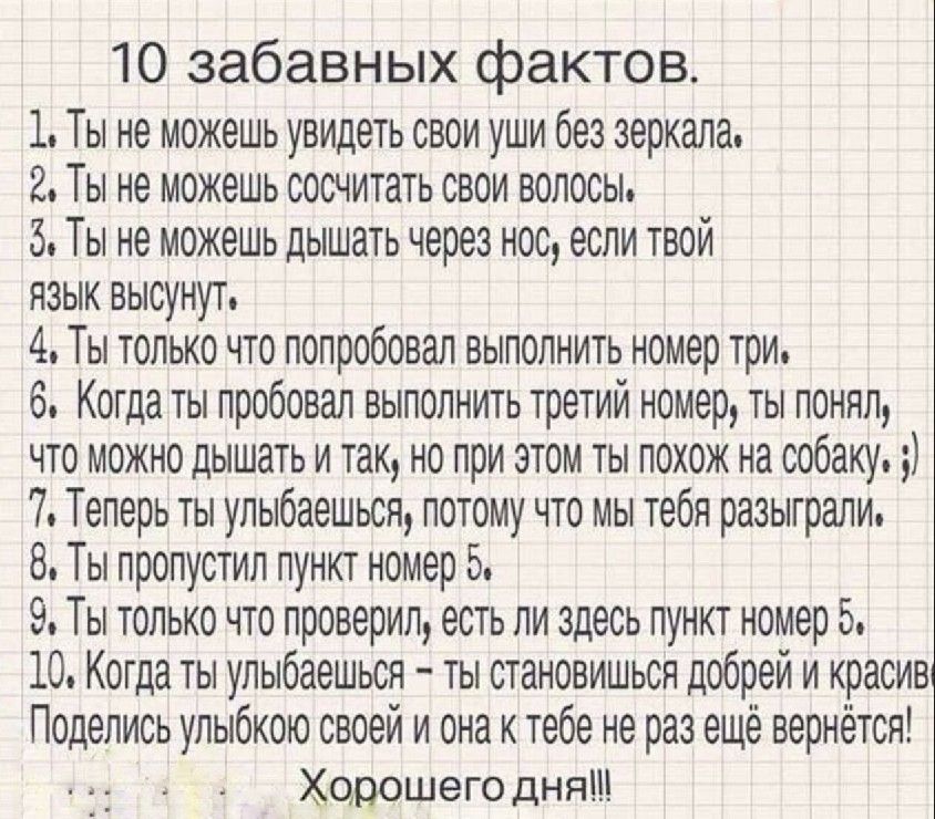 10 забавных фактов 1 Ты не можешь увидеть свои уши без зеркала 2 Ты не можешь сосчитать свои волосы 5 Ты не можешь дышать через нос если твой язык высунут 4 Ты только что попробовал выполнить номер три 6 Когда ты пробовал выполнить третий номер ты понял что можно дышать и так но при этом ты похож на собаку 7 Теперь ты улыбаешься потому что мы тебя разыграли 8 Ты пропустил пункт номер 5 9 Ты только