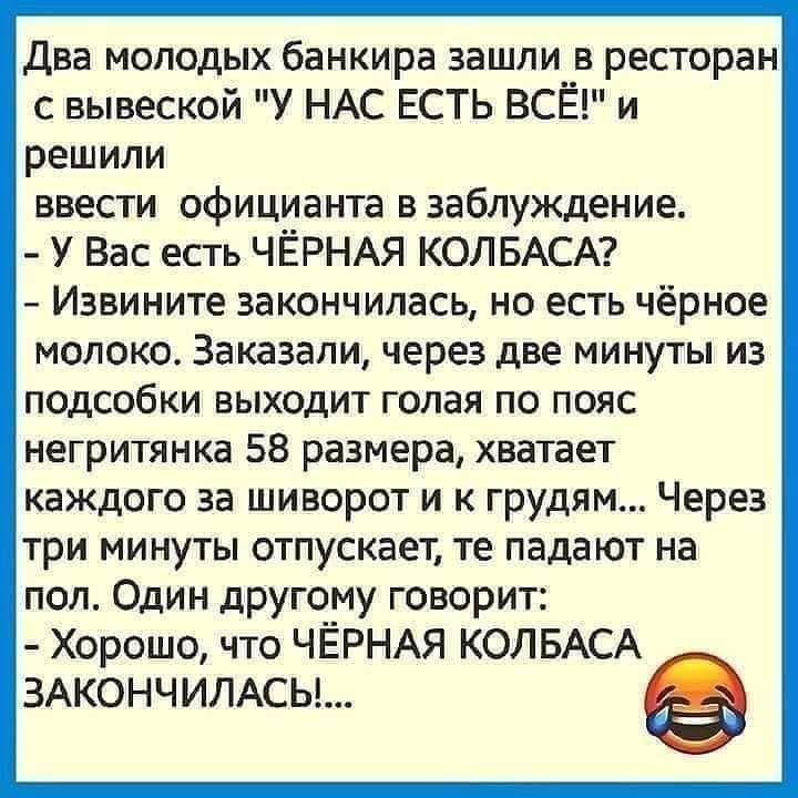 Два молодых банкира зашпи__в ресторан с вывеской У НАС ЕСТЬ ВСЕ и решили ввести официанта в заблуждение У Вас есть ЧЁРНАЯ КОЛБАСА Извините закончилась но есть чёрное молоко Заказали через две минуты из ПОДСОбКИ ВЫХОДИТ Голая ПО ПОЯС негритянка 58 размера хватает каждого за шиворот и к грудям Через три минуты отпускает те падают на пол Один другому говорит Хорошо что ЧЁРНАЯ КОЛБАСА 3АКОНЧИЛАСЬ