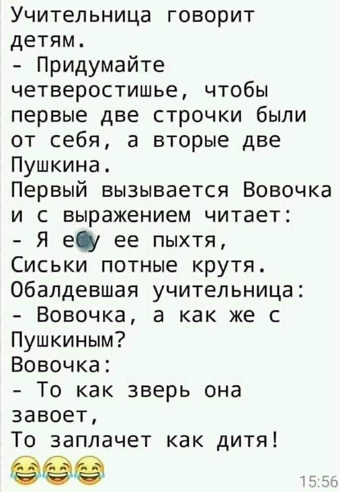 Учительница говорит детям Придумайте четверостишье чтобы первые две строчки были от себя а вторые две Пушкина Первый вызывается Вовочка и с выражением читает Я гу ее пыхтя Сиськи потные крутя Обалдевшая учительница Вовочка а как же с Пушкиным Вовочка То как зверь она завоет То заплачет как дитя 1