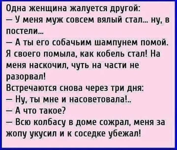 Одна женщина жалуется другой У меня муж совсем вялый стал ну в постели А ты его собачьим шампунем помой Я своего помыла как кобель стал На меня наскочил чуть на части не разорвал Встречаются снова через три дня Ну ты мне и насоветовала А что такое Всю колбасу в доме сожрал меня за жопу укусил и к соседке убежал