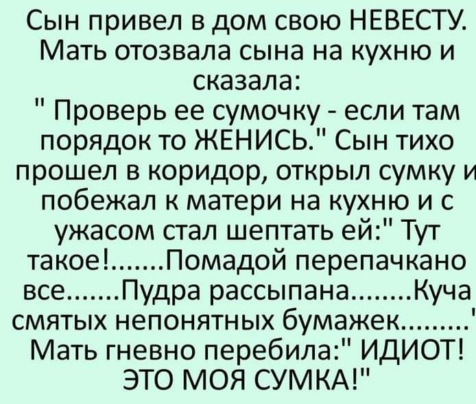 Сын привел в дом свою НЕВЕСТУ Мать отозвала сына на кухню и сказала Проверь ее сумочку если там порядок то ЖЕНИСЬ Сын тихо прошел в коридор открыл сумку и побежал к матери на кухню и с ужасом стал шептать ей Тут такое Помадой перепачкано все Пудра рассыпана Куча смятых непонятных бумажек Мать гневно перебила ИДИОТ ЭТО МОЯ СУМ КА