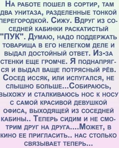НА РАБОТЕ пошел в сортир тАм ДВА унитюд РАЗДЕПЕННЫЕ тонкой терегородкой Сижу Вдруг из со седней КАБИНКИ РАСКАТИСТЫЙ ПУК думлкю НАДО ПОДДЕРЖАТЬ товмищ в его нелегком деле и ВЫДАП достойный ответ Из зА стенки еще громче Я ПОДНАПРЯГ ся и ВЫДАЛ вдще потрясный РЁВ Сосед иссяк или испугАлся не слышно еопьшеСовигАюсь выхожу и СТАПКИВАЮСЬ нос к носу с САМОЙ КРАСИВОЙ девушкой ооисд выходящей из соседней КА