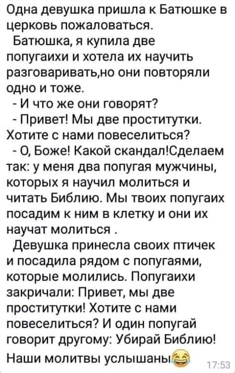 Одна девушка пришла к Батюшке в церковь пожаловаться Батюшка я купила две попугаихи и хотела их научить разговариватьмо они повторяли одно и тоже И что же они говорят Привет Мы две проститутки Хотите с нами повеселиться О Боже Какой скандапЮдепаем так у меня два попугая мужчины которых я научил молиться и читать Библию Мы твоих попугаих посадим к ним в клетку и они их научат молиться Девушка прине