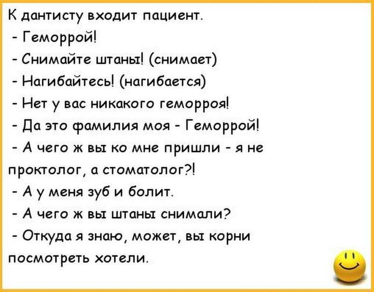 К дантисту входит пациент Геморрой Снимайте штаны снимает Нагибайтесь нагибается Нет у вас никакого геморроя Да это фамилия моя Геморрой А чего ж вы ко мне пришли я не проктолог а стоматолог А у меня зуб и болит А чего ж вы штаны снимали Откуда я знаю может вы корни посмотреть хотели
