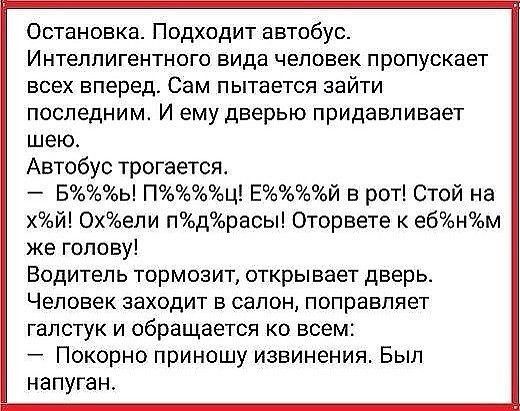 Остановка Подходит автобус Интелпигентного вида человек пропускает всех вперед Сам пытается зайти последним И ему дверью придавливает шею Автобус трогается Бь Пц Ей в рот Стой на хй Охели пдрасы Оторвете к ебнм же голову ВОДИТЕЛЬ ТОРМОЗИТ открывает дверь ЧЕЛОВЕК заходит Б СЭЛОН ПОПрЗБПЯеТ галстук и обращается ко всем Покорно приношу извинения Был напуган