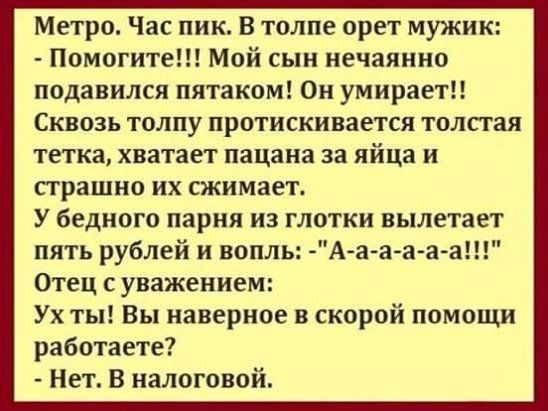 Метро Час пик В толпе орет мужик Помогите Мой сын нечаянно подавился пятаком Он умираетп Сквозь толпу протискивается толстая тетка хватает пацана за яйца и страшно их сжимает У бедного парня из 1011 вылетает пять рублей и вопль А а а а аа Отец с уважением Ух ты Вы наверное в скорой помощи работаете Нет В налоговой