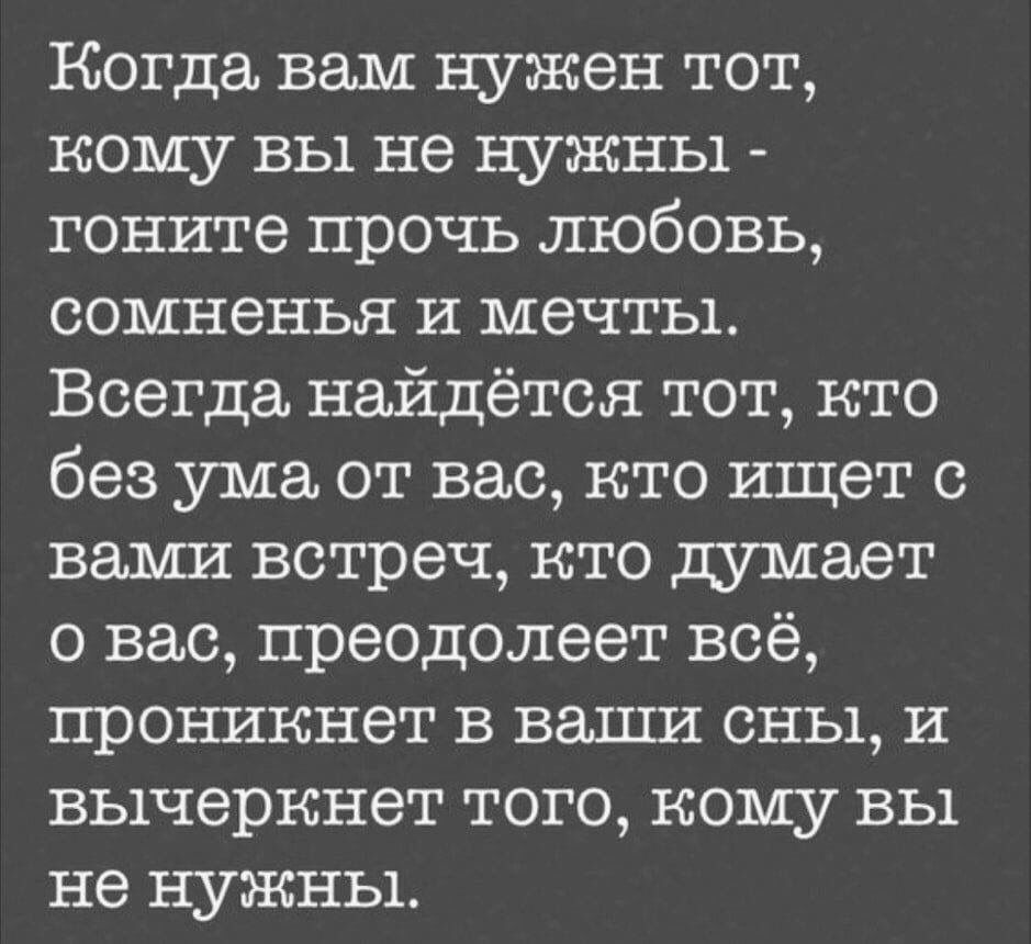 Когда вам нужен тот кому вы не нужны гоните прочь любовь сомненья и мечты Всегда найдётся тот кто без ума от вас кто ищет с вами встреч кто думает о вас преодолеет всё проникнет в ваши сны и вычеркнет того кому вы не нужны