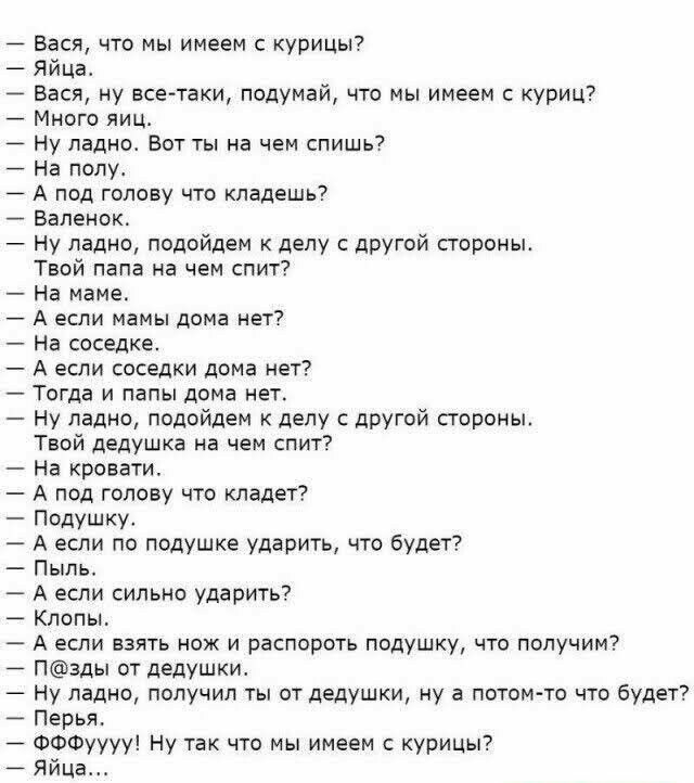 Бася что мы имеем курицы Яйца Вася ну все таки подумай что мы имеем куриц Много яиц Ну ладно Вот ты на чем спишь7 На полу А под голову что кладешь Валенок Ну ладно подойдем к делу с другой строны Твой папа на чем спит На маме А если мамы дома нет На соседке А если соседки дома нет Тогда и папы дома нет Ну ладно подойдем к делу другой стороны Твой дедушка на чем спит На кровати А под голову что кла