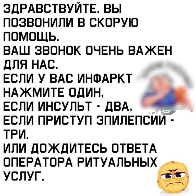 ЗДРАВСТВУЙТЕ вы позвонили в скорую помощь ВАШ звонок ОЧЕНЬ ВАЖЕН для НАС Если у ВАС ИНФАРКТ НАЖМИТЕ один Если инсульт ДВА Если приступ эпипЕпсии ТРИ или ДОЖДИТЕСЬ ОТВЕТА ОПЕРАТОРА РИТУАЛЬНЫХ услуг а