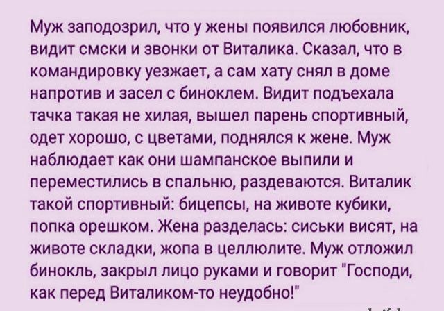 Муж заподозрил что у жены появился любовник видит смски и звонки от Виталика Сказал что в командировку уезжает а сам хату снял в доме напротив и засел с биноклем Видит подъехала тачка такая не хилая вышел парень спортивный одет хорошо с цветами поднялся к жене Муж наблюдает как они шампанское выпили и переместились в спальню раздеваются Виталик такой спортивный бицепсы на животе кубики попка орешк