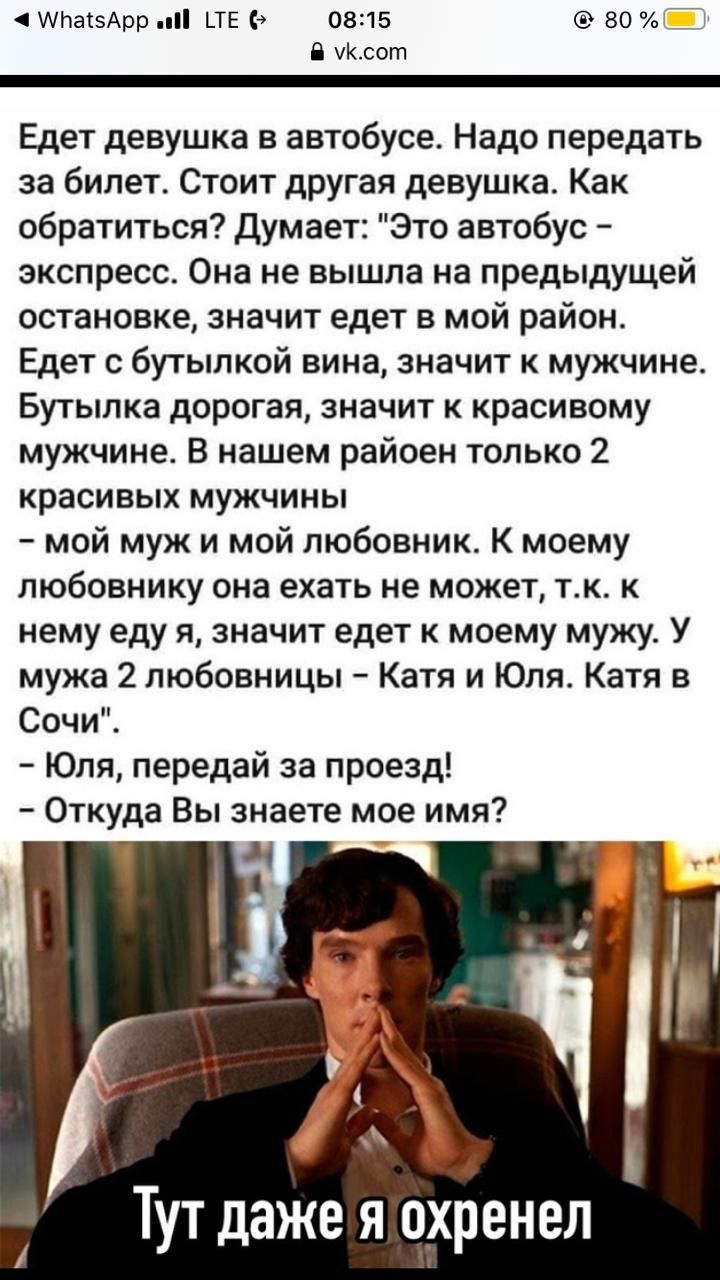 АНаізАрр и НЕ 0815 во 17 уксот Едет девушка в автобусе Надо передать за билет Стоит другая девушка Как обратиться думает Это автобус экспресс Она не вышла на предыдущей остановке значит едет в мой район Едет с бутылкой вина значит к мужчине Бутылка дорогая значит к красивому мужчине В нашем райоен только 2 красивых мужчины мой муж и мой любовник К моему любовнику она ехать не может тк к нему еду я