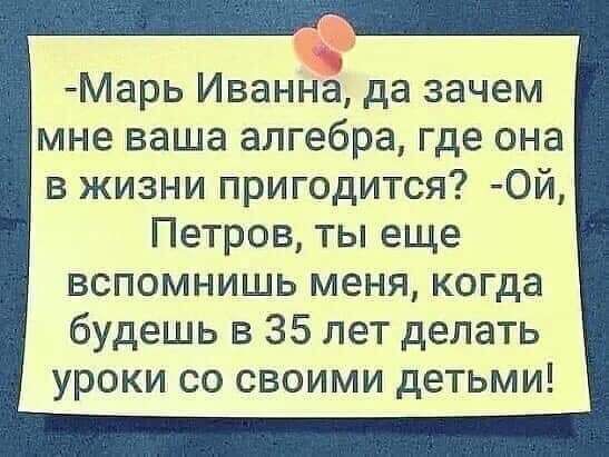 Марь Иванна да зачем мне ваша алгебра где она в жизни пригодится 0й Петров ты еще вспомнишь меня когда будешь в 35 лет делать уроки со своими детьми