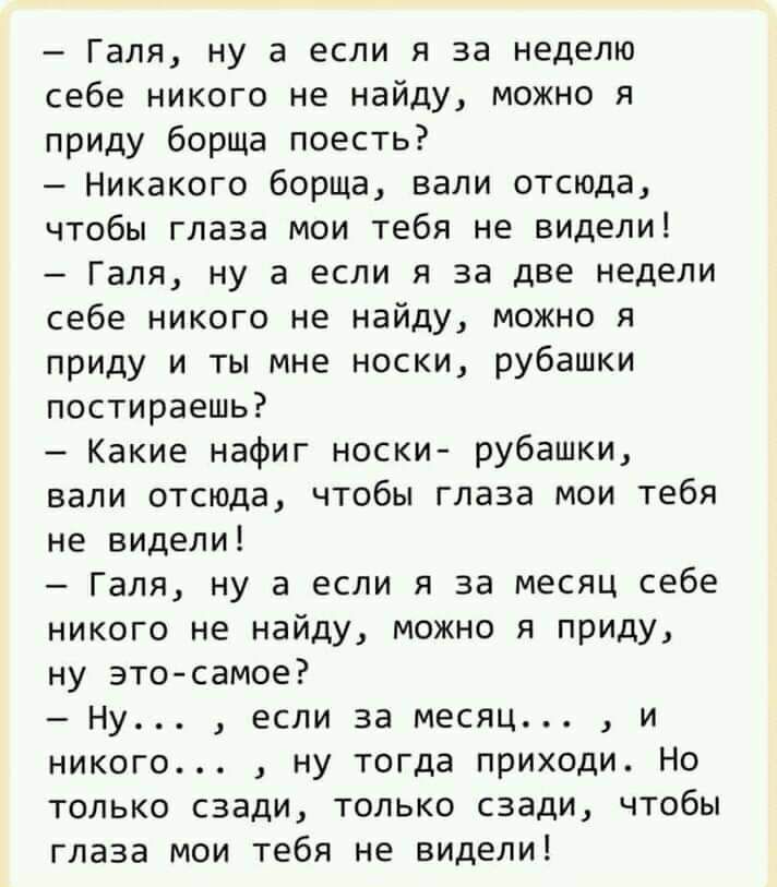 Галя ну а если я за неделю себе никого не найду можно я приду борща поесть Никакого борща вали отсюда чтобы глаза мои тебя не видели Галя ну а если я за две недели себе никого не найду можно я приду и ты мне носки рубашки постираешь Какие нафиг носки рубашки вали отсюда чтобы глаза мои тебя не видели Галя ну а если я за месяц себе никого не найду можно я приду ну это самое Ну если за месяц и никог