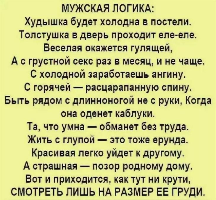 МУЖСКАЯ ЛОГИКА Худышка будет холодна в постели Толстушка в дверь проходит еле еле Веселая окажется гулящей А с грустной секс раз в месяц и не чаще С холодной заработаешь ангину С горячей расцарапанную спину Быть рядом с длинноногой не с руки Когда она оденет каблуки Та что умна обманет без труда Жить с глупой это тоже ерунда Красивая легко уйдет к другому А страшная позор родному дому Вот и приход