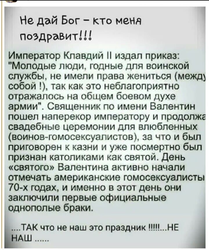 Г Не дай Бог кто меня поздравит Император Клавдий издал приказ Молодые люди годные для воинской службы не имели права жениться межд собой так как это неблагоприятно отражалось на общем боевом духе армии Священник по имени Валентин пошел наперекор императору и продопжг свадебные церемонии для влюбленных воиновгомосексуалистов за что и был приговорен к казни и уже посмертно был признан католиками ка