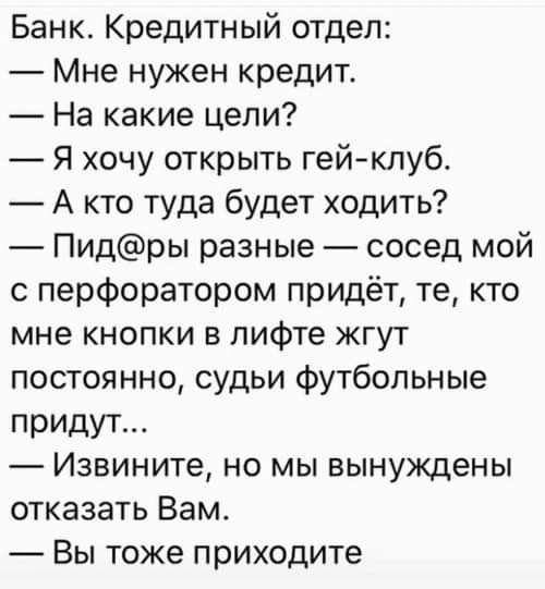 Банк Кредитный отдел Мне нужен кредит На какие цели _ Я хочу открыть гейклуб А кто туда будет ходить Пидры разные сосед мой с перфоратором придёт те кто мне кнопки в лифте жгут постоянно судьи футбольные придут Извините но мы вынуждены отказать Вам Вы тоже приходите