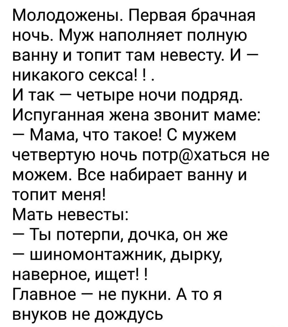 Молодожены Первая брачная ночь Муж наполняет полную ванну и топит там невесту И никакого секса И так четыре ночи подряд Испуганная жена звонит маме Мама что такое С мужем четвертую ночь потрхаться не можем Все набирает ванну и топит меня Мать невесты Ты потерпи дочка он же шиномонтажник дырку наверное ищет Главное не пукни А то я внуков не дождусь