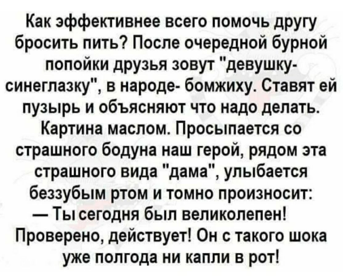 Как эффективнее всего помочь другу бросить пить После очередной бурной попойки друзья зовут девушку синеглазку в народе бомжиху Ставят ей пузырь и объясняют что надо делать Картина маслом Просыпается со страшного бодуна наш герой рядом эта страшного вида дама улыбается беззубым ртом и томно произносит Ты сегодня был великолепен Проверено действует Он с такого шока уже полгода ни капли в рот