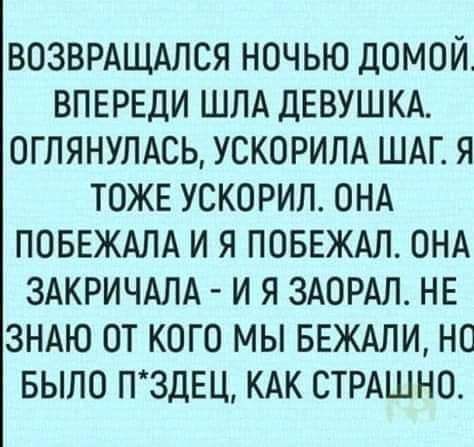 ВОЗВРАЩАПСЯ ночью домой ВПЕРЕДИ ШЛА ДЕВУШКА оглянулдсь ускорилд ШАГ я тоже ускорил ОНА ПОБЕЖАЛА и я ПОБЕЖАЛ ОНА ЗАКРИЧАЛА и я ЗАОРАЛ НЕ ЗНАЮ от кого мы БЕЖАЛИ но БЫЛО П3ДЕЦ КАК СТРАШНО