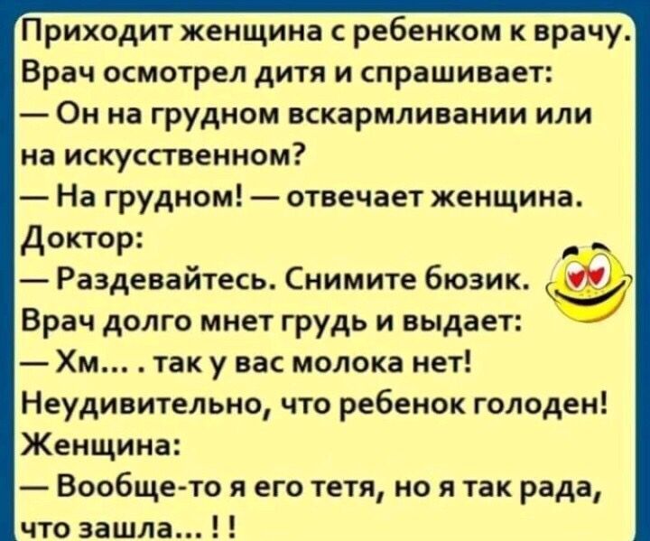 Приходит женщина с ребенком к врачу Врач осмотрел дитя и спрашивает Он на грудном вскармливании или на искусственном На грудном отвечает женщина Доктор Раздевайтесь Снимите бюзик Врач долго мнет грудь и выдает Хм так у вас молока нет Неудивительно что ребенок голоден Женщина Вообщето я его тетя но я так рада что зашла