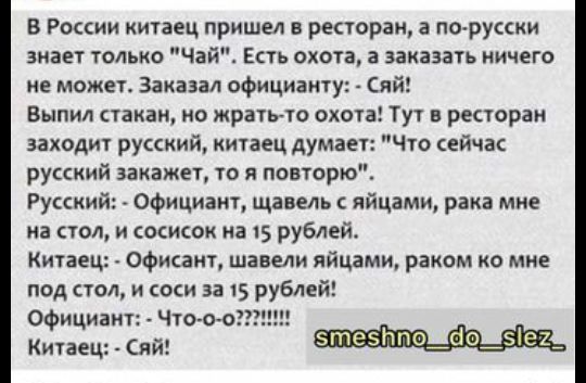 В России китаец пришел в ресторан а по русски знает только Чай Есть охота а заказать ничего не может Заказал официанту Сяй Выпил стакан но жратьто охота Тут в ресторан заходит русский китаец думает Что сейчас русский закажет то я повторю Русский Официант щавель яйцами рака мне на стол и оисок на 15 рублей Китаец Офисаит шавели яйцами раком ко мне под стол и соси за 15 рублей Официант Что то Китаец
