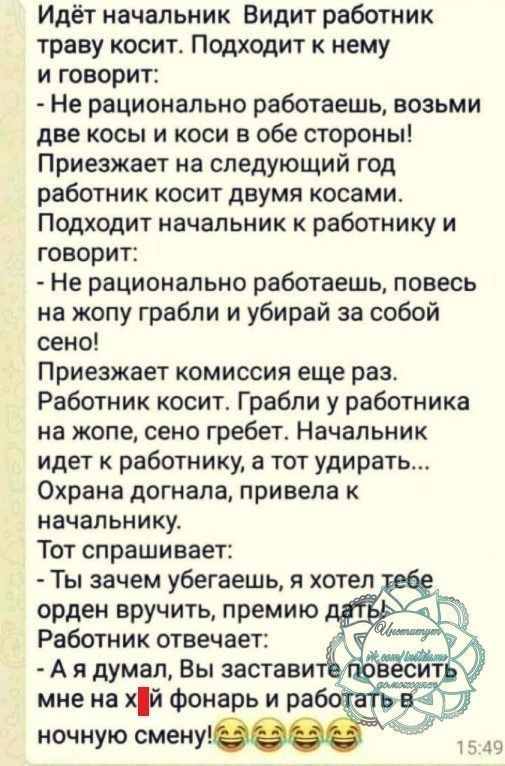 Идёт начальник Видит работник траву косит Подходит к нему и говорит Не рационально работаешь возьми две косы и коси в обе стороны Приезжает на следующий год работник косит двумя косами Подходит начальник к работнику и говорит Не рационально работаешь повесь на жопу грабли и убирай за собой сено Приезжает комиссия еще раз Работник косит Грабли у работника на жопе сено гребет Начальник идет к работн