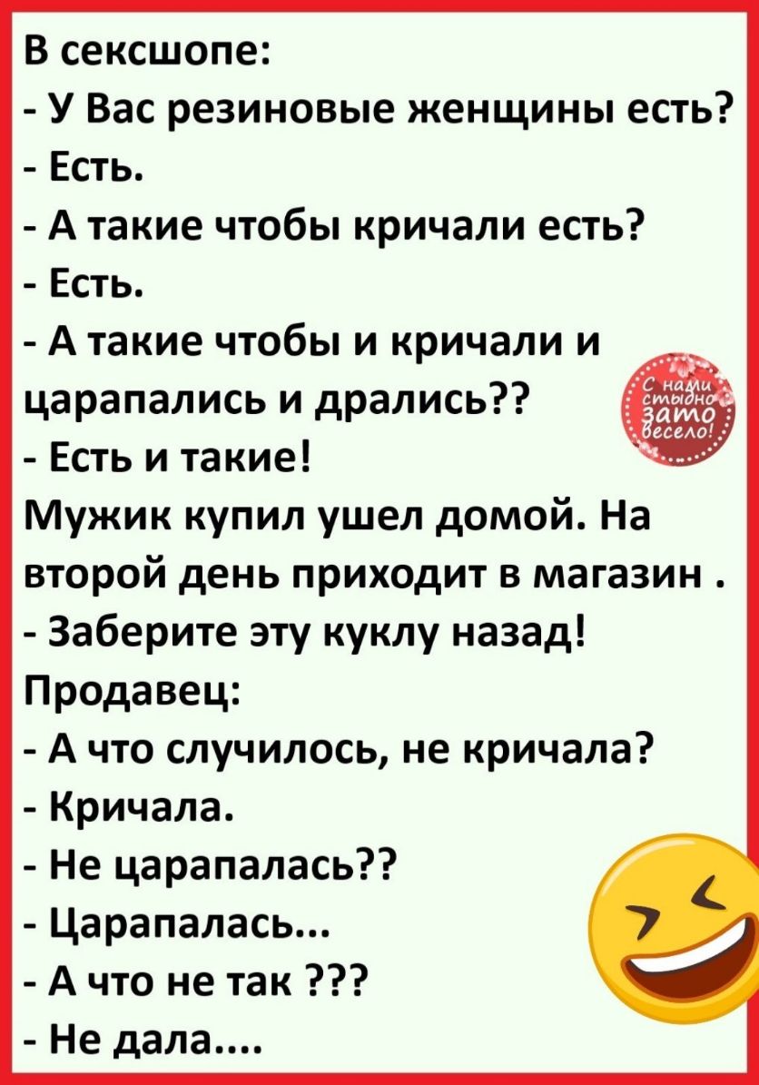 В сексшопе У Вас резиновые женщины есть Есть А такие чтобы кричали есть Есть А такие чтобы и кричали и царапались и дрались Есть и такие Мужик купил ушел домой На второй день приходит в магазин Заберите эту куклу назад Продавец А что случилось не кричала Кричала Не царапалась Царапалась А что не так Не дала