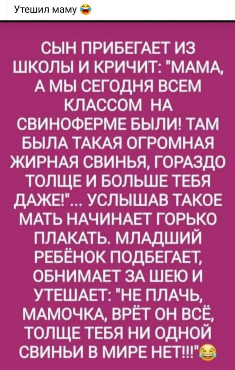 СЫН ПРИБЕГАЕТ ИЗ ШКОЛЫ И КРИЧИТ МАМА А МЫ СЕГОДНЯ ВСЕМ КЛАССОМ НА СВИНОФЕРМЕ БЫЛИ ТАМ БЫЛА ТАКАЯ ОГРОМНАЯ ЖИРНАЯ СВИНЬЯ ГОРАЗДО ТОЛЩЕ И БОЛЬШЕ ТЕБЯ ДАЖЕ УСЛЫШАВ ТАКОЕ МАТЬ НАЧИНАЕТ ГОРЬКО ПЛАКАТЬ МЛАДШИЙ РЕБЁНОК ПОДБЕГАЕТ ОБНИМАЕТ ЗА ШЕЮ И УТЕШАЕТ НЕ ПЛАЧЬ МАМОЧКА ВРЁТ ОН ВСЁ ТОЛЩЕ ТЕБЯ НИ ОДНОЙ СВИНЬИ В МИРЕ НЕТ