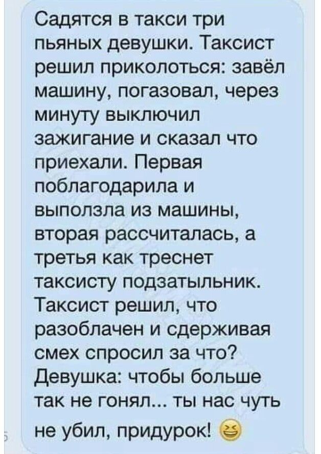 Садятся в такси три пьяных девушки Таксист решил приколоться завёл машину погазовал через минуту выключил зажигание и сказал что приехали Первая поблагодарила и выползла из машины вторая рассчиталась а третья как треснет таксисту подзатыльник Таксист решил что разоблачен и сдерживая смех спросил за что Девушка чтобы больше так не гонял ты нас чуть не убил придурок