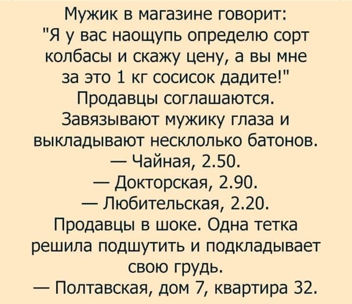 Мужик в магазине говорит Я у вас наощупь опредепю сорт колбасы и скажу цену а вы мне за это 1 кг сосисок дадите Продавцы соглашаются Завязывают мужику глаза и выкладывают несклолько батонов Чайная 250 Докторская 290 Любительская 220 Продавцы в шоке Одна тетка решила подшутить и подкладывает свою грудь Полтавская дом 7 квартира 32
