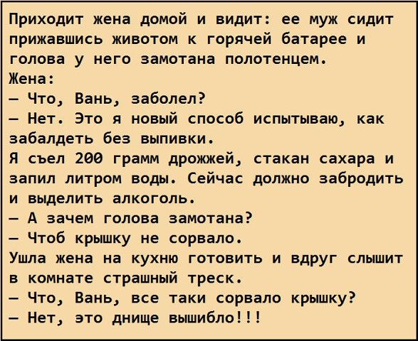 Приходит жена домой и видит ее муж сидит прижавшись животом к горячей батарее и голова у него замотана полотенцем Жена Что Вань заболел Нет Это я новый способ испытываю как забалдеть без выпивки я съел 200 грамм дрожжей стакан сахара и аапип литром воды Сейчас должно забродить И БЬЩЕЛИТЬ ЕПКОГОПЬ А зачем голова замотана Чтоб крышку не сорвало Ушла жена на КУХНЮ ГОТОВИТЬ И ВдрУГ СЛЫШИТ В комнате СТ
