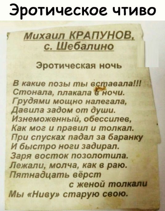 ЭРОТИЧССКОС ЧТИВО Михаил КРАПУНОВ с Шебалино Эротическая ночь В какие позы ты в звал Стонала плакала ночи Г рудями мощно налегала Давила задом от души Изнеможенный обессилев Как мог и правил и толкал При спусках падал за барни И быстро ноги задирая Заря восток позолотилв Лежали молча как в раю Пятнадцать вёрст с женой Мы Ниву старую