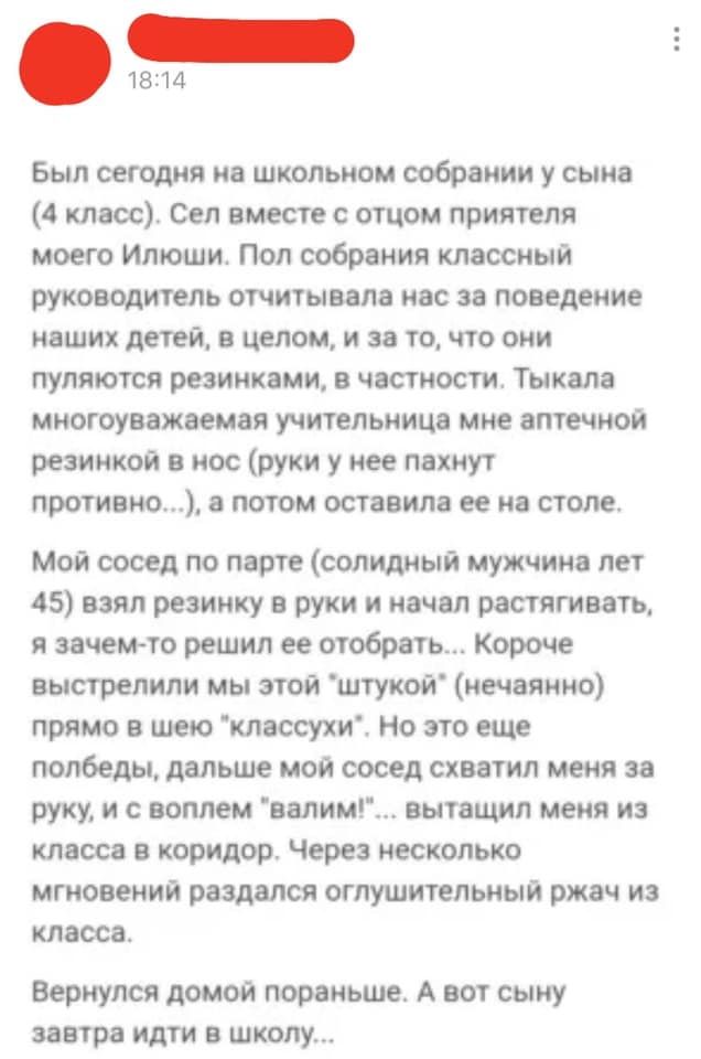 1814 Был сегодня на школьном собрании у сына 4 класс Сеп вместе с отцом приятеля моего Илюшп Пол собрания классный руководитель отчитывела нас за поведение наших детей в целом и за то что они пупяются резинками в частности Тыкапа многоуважаемая учительница мне аптечной резинкой в нос руки у нее пахнут противно потом оставила ее на столе Мой сосед по парте солидный мужчина лет 45 взял резинку в рук